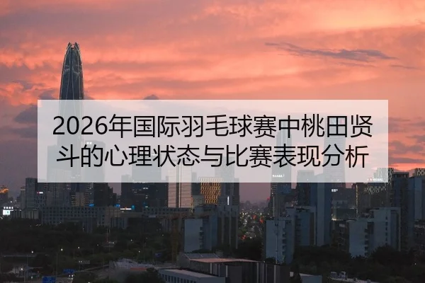 2026年国际羽毛球赛中桃田贤斗的心理状态与比赛表现分析