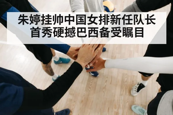 朱婷挂帅中国女排新任队长首秀硬撼巴西备受瞩目