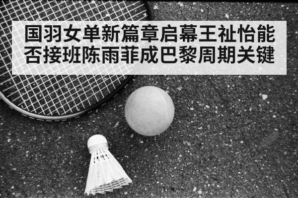 国羽女单新篇章启幕王祉怡能否接班陈雨菲成巴黎周期关键